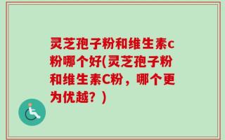 灵芝孢子粉和维生素c粉哪个好(灵芝孢子粉和维生素C粉，哪个更为优越？)