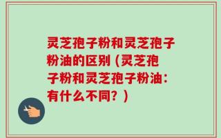灵芝孢子粉和灵芝孢子粉油的区别 (灵芝孢子粉和灵芝孢子粉油：有什么不同？)