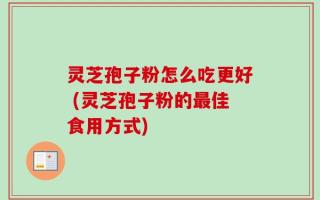 灵芝孢子粉怎么吃更好 (灵芝孢子粉的最佳食用方式)