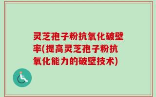 灵芝孢子粉抗氧化破壁率(提高灵芝孢子粉抗氧化能力的破壁技术)
