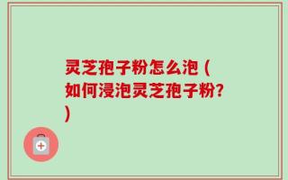 灵芝孢子粉怎么泡 (如何浸泡灵芝孢子粉？)