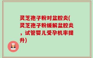 灵芝孢子粉对盆腔炎(灵芝孢子粉缓解盆腔炎，试管婴儿受孕机率提升)