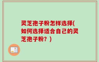 灵芝孢子粉怎样选择(如何选择适合自己的灵芝孢子粉？)