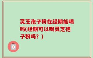 灵芝孢子粉在经期能喝吗(经期可以喝灵芝孢子粉吗？)