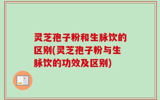 灵芝孢子粉和生脉饮的区别(灵芝孢子粉与生脉饮的功效及区别)