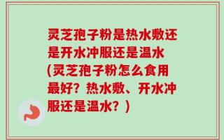 灵芝孢子粉是热水敷还是开水冲服还是温水 (灵芝孢子粉怎么食用最好？热水敷、开水冲服还是温水？)