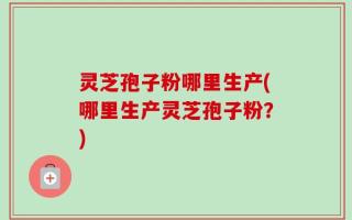 灵芝孢子粉哪里生产(哪里生产灵芝孢子粉？)