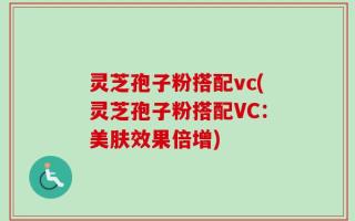 灵芝孢子粉搭配vc(灵芝孢子粉搭配VC：美肤效果倍增)