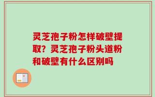 灵芝孢子粉怎样破壁提取？灵芝孢子粉头道粉和破壁有什么区别吗