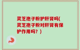 灵芝孢子粉护肝肾吗(灵芝孢子粉对肝肾有保护作用吗？)