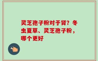 灵芝孢子粉对于肾？冬虫夏草、灵芝孢子粉，哪个更好