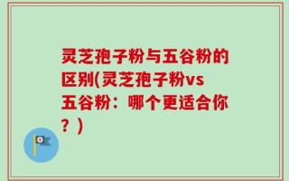 灵芝孢子粉与五谷粉的区别(灵芝孢子粉vs五谷粉：哪个更适合你？)
