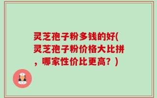 灵芝孢子粉多钱的好(灵芝孢子粉价格大比拼，哪家性价比更高？)