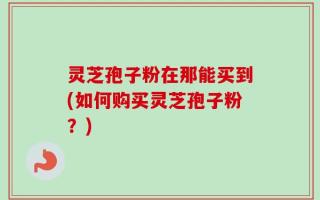 灵芝孢子粉在那能买到(如何购买灵芝孢子粉？)