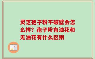 灵芝孢子粉不破壁会怎么样？孢子粉有油花和无油花有什么区别