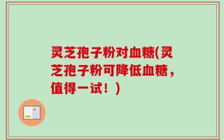 灵芝孢子粉对血糖(灵芝孢子粉可降低血糖，值得一试！)