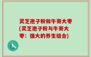 灵芝孢子粉和牛蒡大枣(灵芝孢子粉与牛蒡大枣：强大的养生组合)