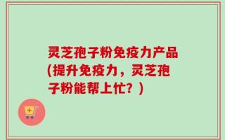 灵芝孢子粉免疫力产品(提升免疫力，灵芝孢子粉能帮上忙？)