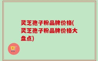灵芝孢子粉品牌价格(灵芝孢子粉品牌价格大盘点)