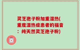 灵芝孢子粉加重湿热(重度湿热症患者的福音：纯天然灵芝孢子粉)