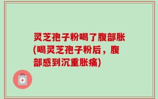 灵芝孢子粉喝了腹部胀(喝灵芝孢子粉后，腹部感到沉重胀痛)