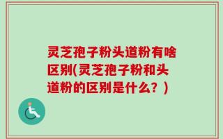 灵芝孢子粉头道粉有啥区别(灵芝孢子粉和头道粉的区别是什么？)