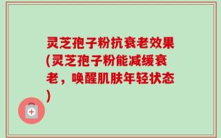 灵芝孢子粉抗衰老效果(灵芝孢子粉能减缓衰老，唤醒肌肤年轻状态)