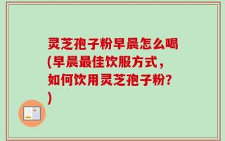 灵芝孢子粉早晨怎么喝(早晨最佳饮服方式，如何饮用灵芝孢子粉？)