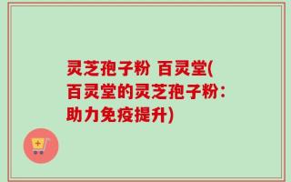 灵芝孢子粉 百灵堂(百灵堂的灵芝孢子粉：助力免疫提升)