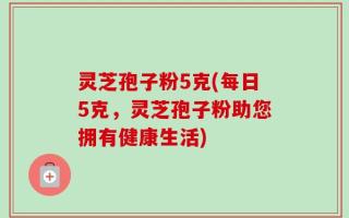 灵芝孢子粉5克(每日5克，灵芝孢子粉助您拥有健康生活)
