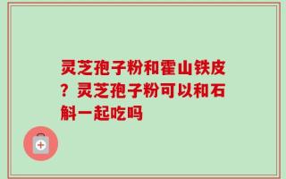 灵芝孢子粉和霍山铁皮？灵芝孢子粉可以和石斛一起吃吗