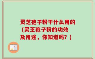 灵芝孢子粉干什么用的 (灵芝孢子粉的功效及用途，你知道吗？)