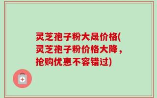 灵芝孢子粉大晟价格(灵芝孢子粉价格大降，抢购优惠不容错过)