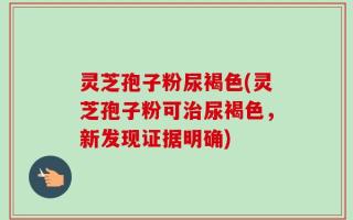 灵芝孢子粉尿褐色(灵芝孢子粉可治尿褐色，新发现证据明确)