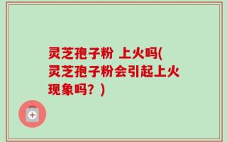 灵芝孢子粉 上火吗(灵芝孢子粉会引起上火现象吗？)