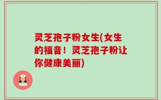灵芝孢子粉女生(女生的福音！灵芝孢子粉让你健康美丽)