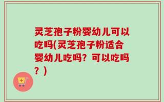 灵芝孢子粉婴幼儿可以吃吗(灵芝孢子粉适合婴幼儿吃吗？可以吃吗？)