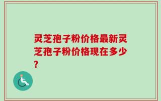灵芝孢子粉价格最新灵芝孢子粉价格现在多少？