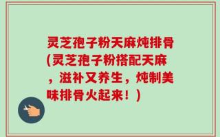 灵芝孢子粉天麻炖排骨(灵芝孢子粉搭配天麻，滋补又养生，炖制美味排骨火起来！)