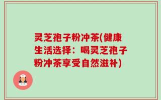 灵芝孢子粉冲茶(健康生活选择：喝灵芝孢子粉冲茶享受自然滋补)