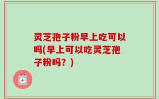 灵芝孢子粉早上吃可以吗(早上可以吃灵芝孢子粉吗？)