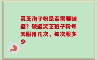 灵芝孢子粉是否需要破壁？破壁灵芝孢子粉每天服用几次，每次服多少