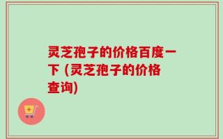 灵芝孢子的价格百度一下 (灵芝孢子的价格查询)