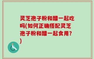 灵芝孢子粉和醋一起吃吗(如何正确搭配灵芝孢子粉和醋一起食用？)