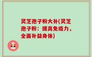 灵芝孢子粉大补(灵芝孢子粉：提高免疫力，全面补益身体)