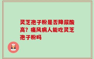 灵芝孢子粉是否降尿酸高？痛风病人能吃灵芝孢子粉吗