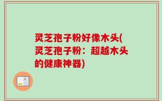 灵芝孢子粉好像木头(灵芝孢子粉：超越木头的健康神器)