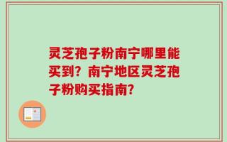 灵芝孢子粉南宁哪里能买到？南宁地区灵芝孢子粉购买指南？