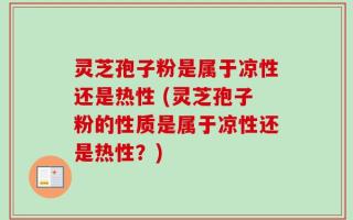 灵芝孢子粉是属于凉性还是热性 (灵芝孢子粉的性质是属于凉性还是热性？)