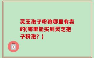 灵芝孢子粉孢哪里有卖的(哪里能买到灵芝孢子粉孢？)